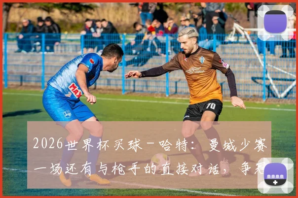 2026世界杯买球 - 哈特：曼城少赛一场还有与枪手的直接对话，争冠仍有希望