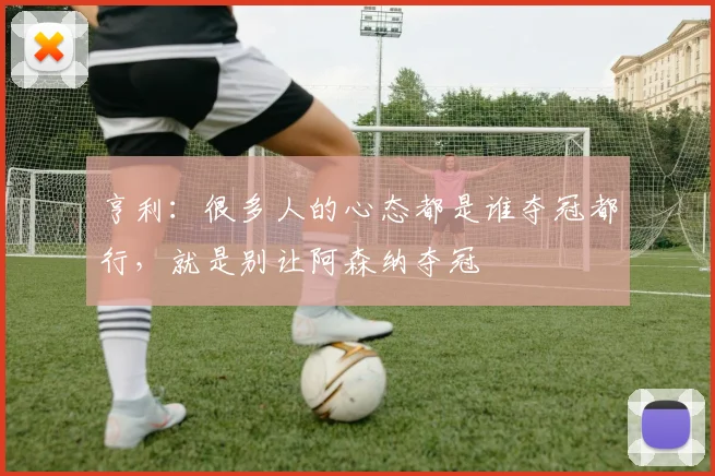 亨利：很多人的心态都是谁夺冠都行，就是别让阿森纳夺冠