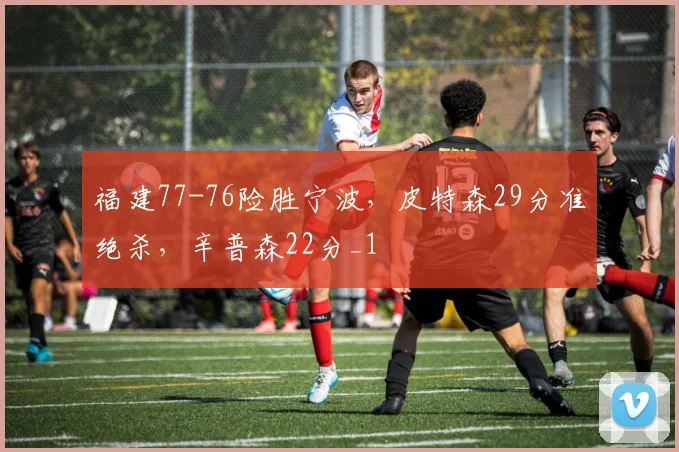 福建77-76险胜宁波，皮特森29分准绝杀，辛普森22分_1